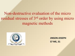 Non-destructive evaluation of the micro 
residual stresses of 3rd order by using micro 
magnetic methods 
JINSON JOSEPH 
S7 ME, 31 
 
