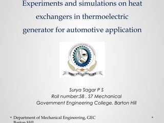 Experiments and simulations on heat 
exchangers in thermoelectric 
generator for automotive application 
Surya Sagar P S 
Roll number:58 , S7 Mechanical 
Government Engineering College, Barton Hill 
Department of Mechanical Engineering, GEC 
Barton Hill 
 