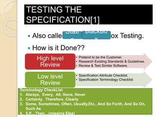 TESTING THE
SPECIFICATION[1]
 Also called Static Black-Box Testing.
 How is it Done??
Stati
c
BlackBo
x
• Pretend to be the Customer.
• Research Existing Standards & Guidelines.
• Review & Test Similar Software.
High level
Review
• Specification Attribute Checklist.
• Specification Terminology Checklist
Low level
Review
Attribute CheckList
1. Complete 2. Accurate 3. Precise, Unambigous, Clear
4. Consistent 5. Relevant 6. Feasible
Terminology CheckList
1. Always, Every, All, None, Never
2. Certainly, Therefore, Clearly
3. Some, Sometimes, Often, Usually,Etc., And So Forth, And So On,
Such As
4. 5.If…Then…(missing Else)
 
