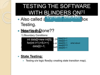 TESTING THE SOFTWARE
WITH BLINDERS ON[1]
 Also called as Dynamic Black-Box
Testing.
 How is it Done??
Dynami
c
BlackBo
x
 Data Testing:
1) Boundary Conditions:
2) Sub-Boundary Conditions:- (refers to internal boundaries)
3) Default, Empty, Blank, Zero or None.
4) Invalid, Incorrect, Wrong, Garbage.
 State Testing:
 Testing s/w logic flow(by creating state transition map).
int data[]=new int[5];
for(int i=1;i<5;i++)
data[i]=-1;
data[1]=-1
data[2]=-1
data[3]=-1 what about
data[0]???
data[4]=-1
 
