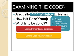 EXAMINING THE CODE[1]
 Also called Static White Box testing
 How is it Done??
 What is to be done??
1. Formal
Reviews.
2. Peer Reviews.
3. WalkThroughs
4. Inspections.Coding Standards and Guidelines
Generic Code Review Checklist
Stati
c
Whitebox
 