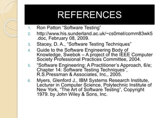 REFERENCES
1. Ron Patton “Software Testing”
2. http://www.his.sunderland.ac.uk/~cs0mel/comm83wk5
.doc, February 08, 2009.
3. Stacey, D. A., “Software Testing Techniques”
4. Guide to the Software Engineering Body of
Knowledge, Swebok – A project of the IEEE Computer
Society Professional Practices Committee, 2004.
5. “Software Engineering: A Practitioner’s Approach, 6/e;
Chapter 14: Software Testing Techniques”,
R.S.Pressman & Associates, Inc., 2005.
6. Myers, Glenford J., IBM Systems Research Institute,
Lecturer in Computer Science, Polytechnic Institute of
New York, “The Art of Software Testing”, Copyright
1979. by John Wiley & Sons, Inc.
 