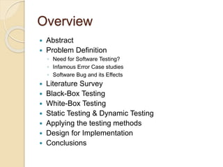 Overview
 Abstract
 Problem Definition
◦ Need for Software Testing?
◦ Infamous Error Case studies
◦ Software Bug and its Effects
 Literature Survey
 Black-Box Testing
 White-Box Testing
 Static Testing & Dynamic Testing
 Applying the testing methods
 Design for Implementation
 Conclusions
 