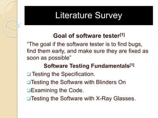 Literature Survey
Goal of software tester[1]
“The goal if the software tester is to find bugs,
find them early, and make sure they are fixed as
soon as possible”
Software Testing Fundamentals[1]
 Testing the Specification.
Testing the Software with Blinders On
Examining the Code.
Testing the Software with X-Ray Glasses.
 