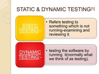 STATIC & DYNAMIC TESTING[1]
• Refers testing to
something which is not
running-examining and
reviewing it.
STATIC
TESTING:-
• testing the software by
running it(normally what
we think of as testing).
DYNAMIC
TESTING:-
 