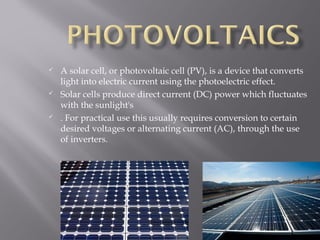  A solar cell, or photovoltaic cell (PV), is a device that converts 
light into electric current using the photoelectric effect. 
 Solar cells produce direct current (DC) power which fluctuates 
with the sunlight's 
 . For practical use this usually requires conversion to certain 
desired voltages or alternating current (AC), through the use 
of inverters. 
12 
 