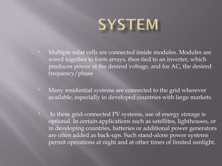  Multiple solar cells are connected inside modules. Modules are 
wired together to form arrays, then tied to an inverter, which 
produces power at the desired voltage, and for AC, the desired 
frequency/phase 
 Many residential systems are connected to the grid wherever 
available, especially in developed countries with large markets. 
 In these grid-connected PV systems, use of energy storage is 
optional. In certain applications such as satellites, lighthouses, or 
in developing countries, batteries or additional power generators 
are often added as back-ups. Such stand-alone power systems 
permit operations at night and at other times of limited sunlight. 
 