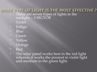 I. There are seven types of lights in the 
sunlight :- VIBGYOR 
• Violet 
• Indigo 
• Blue 
• Green 
• Yellow 
• Orange 
• Red 
 The solar panel works best in the red light 
whereas it works the poorest in violet light 
and medium in the green light. 
 