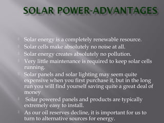  Solar energy is a completely renewable resource. 
 Solar cells make absolutely no noise at all. 
 Solar energy creates absolutely no pollution. 
 Very little maintenance is required to keep solar cells 
running. 
 Solar panels and solar lighting may seem quite 
expensive when you first purchase it, but in the long 
run you will find yourself saving quite a great deal of 
money 
 Solar powered panels and products are typically 
extremely easy to install. 
 As our oil reserves decline, it is important for us to 
turn to alternative sources for energy. 
 