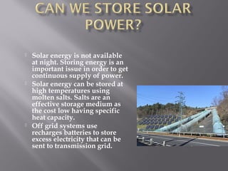  Solar energy is not available 
at night. Storing energy is an 
important issue in order to get 
continuous supply of power. 
 Solar energy can be stored at 
high temperatures using 
molten salts. Salts are an 
effective storage medium as 
the cost low having specific 
heat capacity. 
 Off grid systems use 
recharges batteries to store 
excess electricity that can be 
sent to transmission grid. 
 