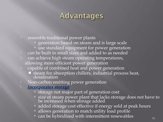 resemble traditional power plants 
 generation based on steam and is large scale 
 use standard equipment for power generation 
 can be built in small sizes and added to as needed 
 can achieve high steam operating temperatures, 
allowing more efficient power generation 
 capable of combined heat and power generation 
 steam for absorption chillers, industrial process heat, 
desalination 
 Non-carbon emitting power generation 
 incorporates storage 
 storage not major part of generation cost 
 size of steam power plant that lacks storage does not have to 
be increased when storage added 
 added storage cost effective if energy sold at peak hours 
 allows generation to match utility load profile 
 can be hybridized with intermittent renewables 19 
 