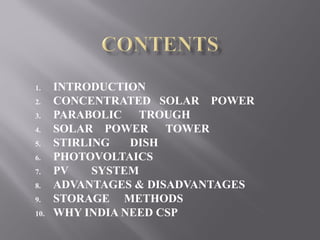 1. INTRODUCTION 
2. CONCENTRATED SOLAR POWER 
3. PARABOLIC TROUGH 
4. SOLAR POWER TOWER 
5. STIRLING DISH 
6. PHOTOVOLTAICS 
7. PV SYSTEM 
8. ADVANTAGES & DISADVANTAGES 
9. STORAGE METHODS 
10. WHY INDIA NEED CSP 
 