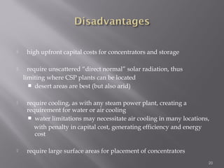  high upfront capital costs for concentrators and storage 
 require unscattered “direct normal” solar radiation, thus 
limiting where CSP plants can be located 
 desert areas are best (but also arid) 
 require cooling, as with any steam power plant, creating a 
requirement for water or air cooling 
 water limitations may necessitate air cooling in many locations, 
with penalty in capital cost, generating efficiency and energy 
cost 
 require large surface areas for placement of concentrators 
20 
 
