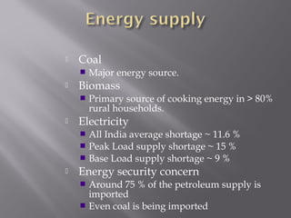  Coal 
 Major energy source. 
 Biomass 
 Primary source of cooking energy in > 80% 
rural households. 
 Electricity 
 All India average shortage ~ 11.6 % 
 Peak Load supply shortage ~ 15 % 
 Base Load supply shortage ~ 9 % 
 Energy security concern 
 Around 75 % of the petroleum supply is 
imported 
 Even coal is being imported 
 