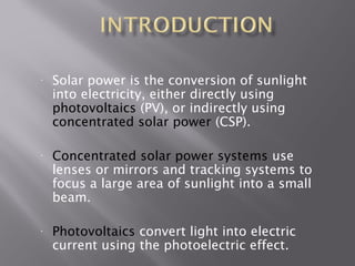 • Solar power is the conversion of sunlight 
into electricity, either directly using 
photovoltaics (PV), or indirectly using 
concentrated solar power (CSP). 
• Concentrated solar power systems use 
lenses or mirrors and tracking systems to 
focus a large area of sunlight into a small 
beam. 
• Photovoltaics convert light into electric 
current using the photoelectric effect. 
 