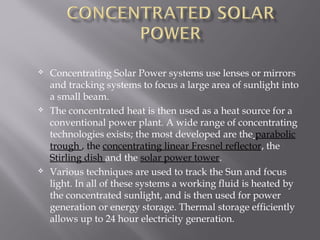  Concentrating Solar Power systems use lenses or mirrors 
and tracking systems to focus a large area of sunlight into 
a small beam. 
 The concentrated heat is then used as a heat source for a 
conventional power plant. A wide range of concentrating 
technologies exists; the most developed are the parabolic 
trough , the concentrating linear Fresnel reflector, the 
Stirling dish and the solar power tower. 
 Various techniques are used to track the Sun and focus 
light. In all of these systems a working fluid is heated by 
the concentrated sunlight, and is then used for power 
generation or energy storage. Thermal storage efficiently 
allows up to 24 hour electricity generation. 
 