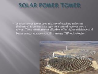 A solar power tower uses an array of tracking reflectors 
(heliostats) to concentrate light on a central receiver atop a 
tower . These are more cost effective, offer higher efficiency and 
better energy storage capability among CSP technologies. 
 