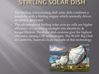 • The Stirling concentrating dish solar dish combines a 
parabolic with a Stirling engine which normally drives 
an electric generator. 
• The advantages of Stirling solar over pv cells are higher 
efficiency of converting sunlight into electricity & 
longer lifetime. Parabolic dish systems give the highest 
efficiency among CSP technologies. The 50 kW Big Dish 
in Canberra, Australia is an example of this technology. 
 