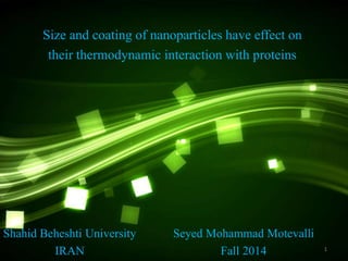 Size and coating of nanoparticles have effect on 
their thermodynamic interaction with proteins 
Seyed Mohammad Motevalli 
Fall 2014 
1 
Shahid Beheshti University 
IRAN 
 
