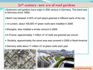 2oth century- new era of roof gardens 
Extensive roof gardens have origin in 20th century in Germany. This trend was 
in Germany since 1960s 
Berlin has between 5-30% of roof space greened in different parts of the city 
 In London, about 100,000 m² green roofs were installed in 2008 
Shanghai, also installed a similar amount in 2008 
In France, approximately 1 million m2 of roofs are greened per annum 
 Similarly, approximately the same area was covered in 2009 in North America 
Germany adds about 11 million m2 of green roofs each year 
www.greenroof.org 
 