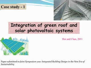 Case study - 1 
Integration of green roof and 
solar photovoltaic systems 
Hui and Chan, 2011 
Paper submitted to Joint Symposium 2011: Integrated Building Design in the New Era of 
Sustainability 
 