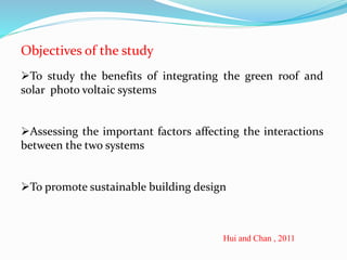 Objectives of the study 
To study the benefits of integrating the green roof and 
solar photo voltaic systems 
Assessing the important factors affecting the interactions 
between the two systems 
To promote sustainable building design 
Hui and Chan , 2011 
 