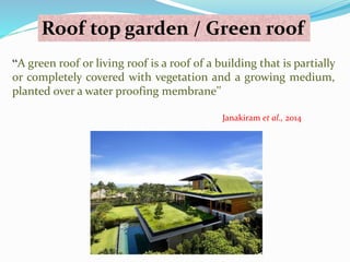 Roof top garden / Green roof 
“A green roof or living roof is a roof of a building that is partially 
or completely covered with vegetation and a growing medium, 
planted over a water proofing membrane’’ 
Janakiram et al., 2014 
 