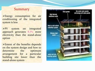 Summary 
Energy consumption for air 
conditioning of the integrated 
system is less 
PV system on integrated 
approach generates 8.3% more 
electricity than the stand-alone 
option 
Extent of the benefits depends 
on the system design and how to 
determine the optimum 
arrangement for a particular 
building site lower than the 
stand-alone system 
 