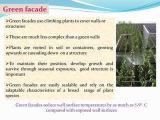 Green facade 
Green facades use climbing plants to cover walls or 
structures 
These are much less complex than a green walls 
Plants are rooted in soil or containers, growing 
upwards or cascading down on a structure 
To maintain their position, develop growth and 
survive through seasonal exposures, good structure is 
important 
Green facades are easily scalable and rely on the 
adaptable characteristics of a broad range of plant 
species 
Green facades reduce wall surface temperatures by as much as 5-90 C 
compared with exposed wall surfaces 
 