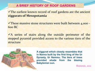 A BRIEF HISTORY OF ROOF GARDENS 
The earliest known record of roof gardens are the ancient 
ziggurats of Mesopotamia 
These massive stone structures were built between 4,000 - 
600 BC 
A series of stairs along the outside perimeter of the 
stepped pyramid provided access to the various tiers of the 
structure 
A ziggurat which closely resembles that 
in Nanna built by the first king of the Ur 
Dynasty, Ur Nammu. The tiers of trees 
provided shade from the blazing 
Babylonian sun. 
Shimmin, 2012 
 