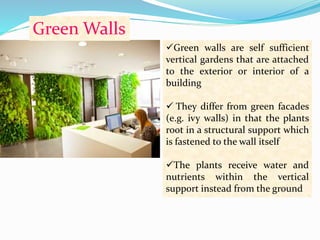 Green Walls 
Green walls are self sufficient 
vertical gardens that are attached 
to the exterior or interior of a 
building 
 They differ from green facades 
(e.g. ivy walls) in that the plants 
root in a structural support which 
is fastened to the wall itself 
The plants receive water and 
nutrients within the vertical 
support instead from the ground 
 