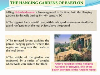 THE HANGING GARDENS OF BABYLON 
King Nebuchadnezzar, a famous general in his time, built the Hanging 
gardens for his wife during 8th – 6th century BC 
The ziggurat had a 400 ft2 base, with landscaped terraces eventually the 
grand roof garden at the top, 75 feet above the ground 
Artist’s rendition of the Hanging 
Gardens of Babylon, one of the 
Seven Wonders of the Ancient World 
The terraced layout explains the 
phrase "hanging garden,” where the 
vegetation hung over the walls to 
the level below 
The weight of the garden was 
supported by a series of arcades 
whose walls were sixteen feet thick 
 
