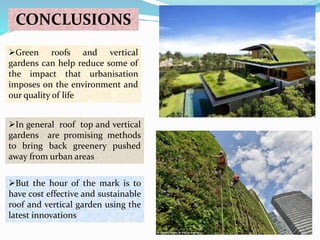 CONCLUSIONS 
Green roofs and vertical 
gardens can help reduce some of 
the impact that urbanisation 
imposes on the environment and 
our quality of life 
In general roof top and vertical 
gardens are promising methods 
to bring back greenery pushed 
away from urban areas 
But the hour of the mark is to 
have cost effective and sustainable 
roof and vertical garden using the 
latest innovations 
 