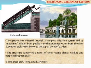 Archimedes screw 
THE HANGING GARDENS OF BABYLON 
•The garden was watered through a complex irrigation system fed by 
“machines” hidden from public view that pumped water from the river 
Euphrates eighty feet below to the top of the roof garden 
• The structure supported a forest of trees, exotic plants, wildlife and 
perpetually green grass 
•Some trees grew to be as tall as 50 feet 
 