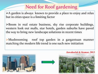 Need for Roof gardening 
A garden is always known to provide a place to enjoy and relax 
but in cities space is a limiting factor 
Boom in real estate business, sky rise corporate buildings, 
western look out malls, star hotels, garden suburbs have paved 
the way to bring new landscape solutions in recent times 
Mushrooming roof top garden in a gargantuan manner 
matching the modern life trend is one such new initiation 
Jawaharlal & Kumar, 2013 
 