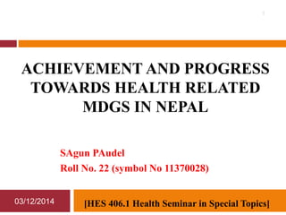 ACHIEVEMENT AND PROGRESS 
TOWARDS HEALTH RELATED 
MDGS IN NEPAL 
SAgun PAudel 
Roll No. 22 (symbol No 11370028) 
03/12/2014 
1 
[HES 406.1 Health Seminar in Special Topics] 
 
