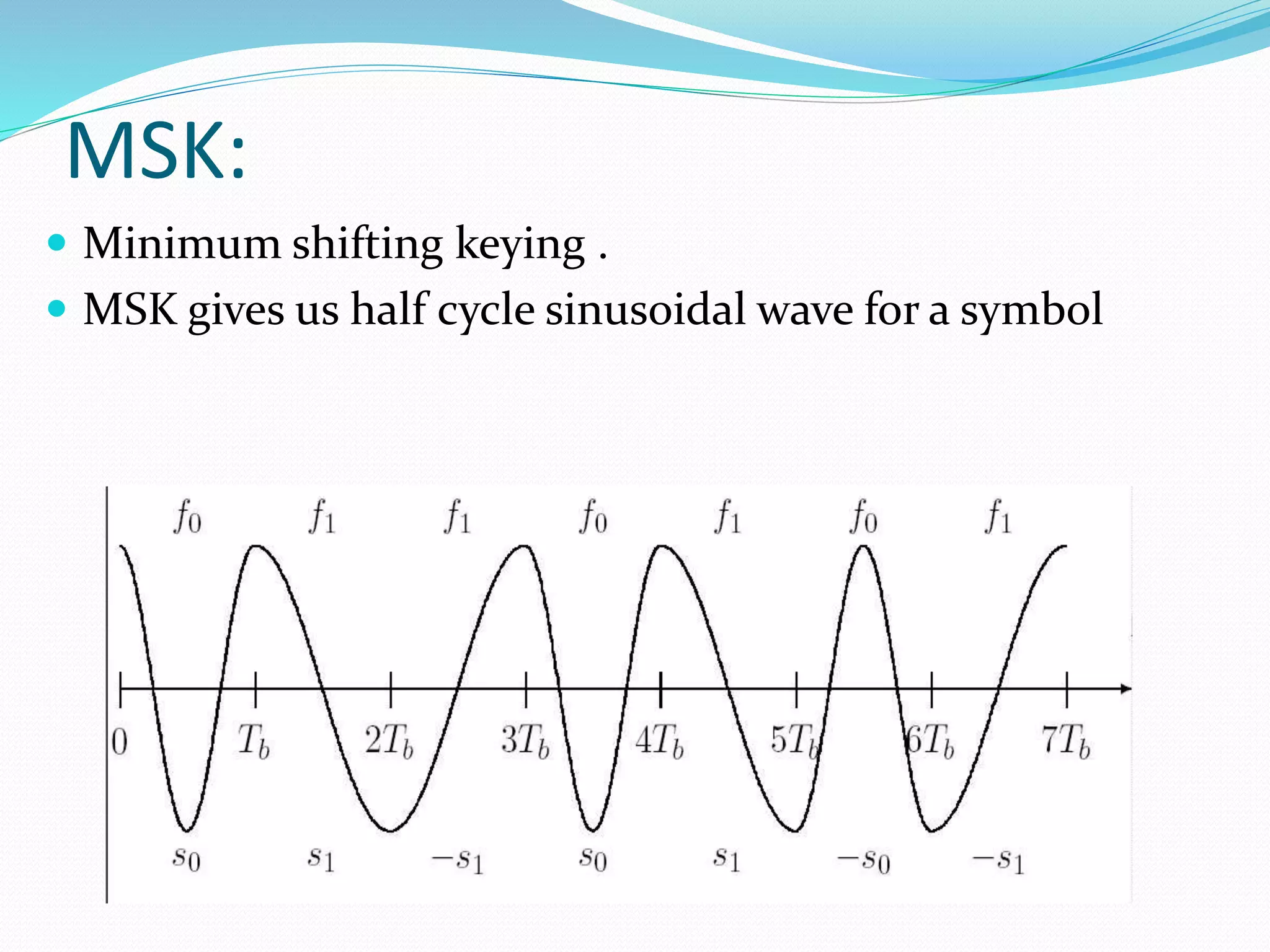MSK: 
 Minimum shifting keying . 
 MSK gives us half cycle sinusoidal wave for a symbol 
 