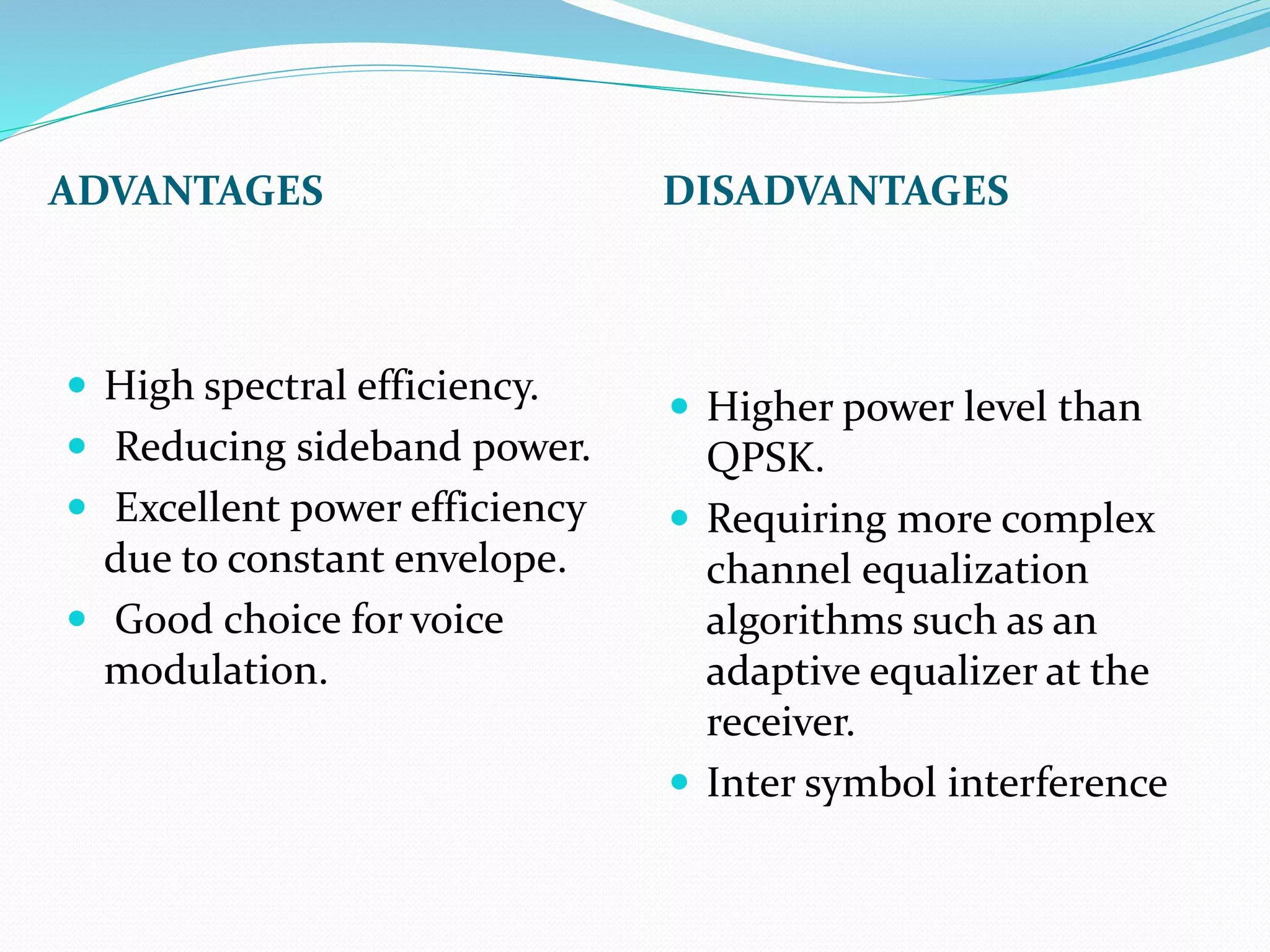 ADVANTAGES DISADVANTAGES 
 High spectral efficiency. 
 Reducing sideband power. 
 Excellent power efficiency 
due to constant envelope. 
 Good choice for voice 
modulation. 
 Higher power level than 
QPSK. 
 Requiring more complex 
channel equalization 
algorithms such as an 
adaptive equalizer at the 
receiver. 
 Inter symbol interference 
 