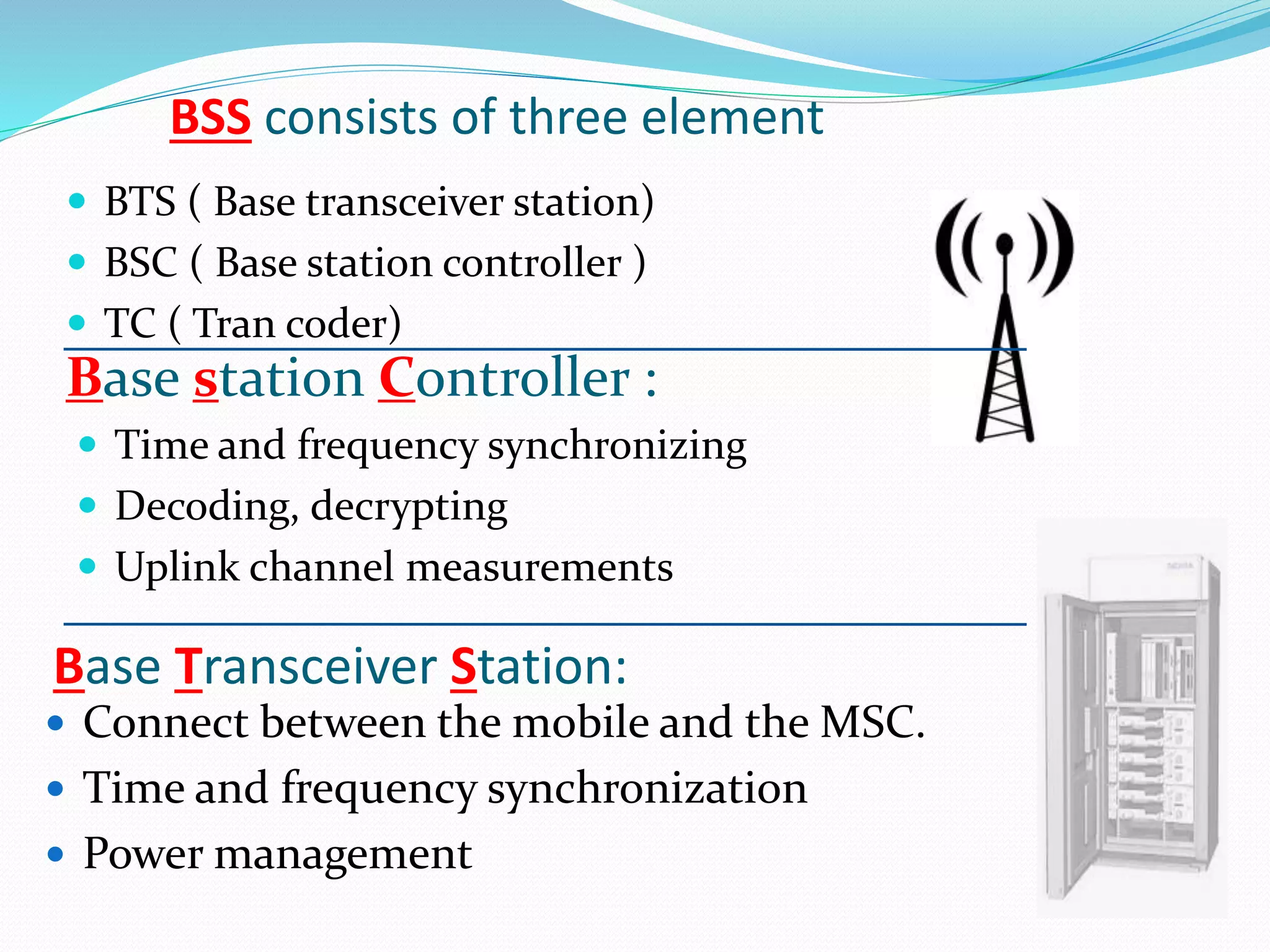 BSS consists of three element 
 BTS ( Base transceiver station) 
 BSC ( Base station controller ) 
 TC ( Tran coder) 
Base station Controller : 
 Time and frequency synchronizing 
 Decoding, decrypting 
 Uplink channel measurements 
Base Transceiver Station: 
 Connect between the mobile and the MSC. 
 Time and frequency synchronization 
 Power management 
 