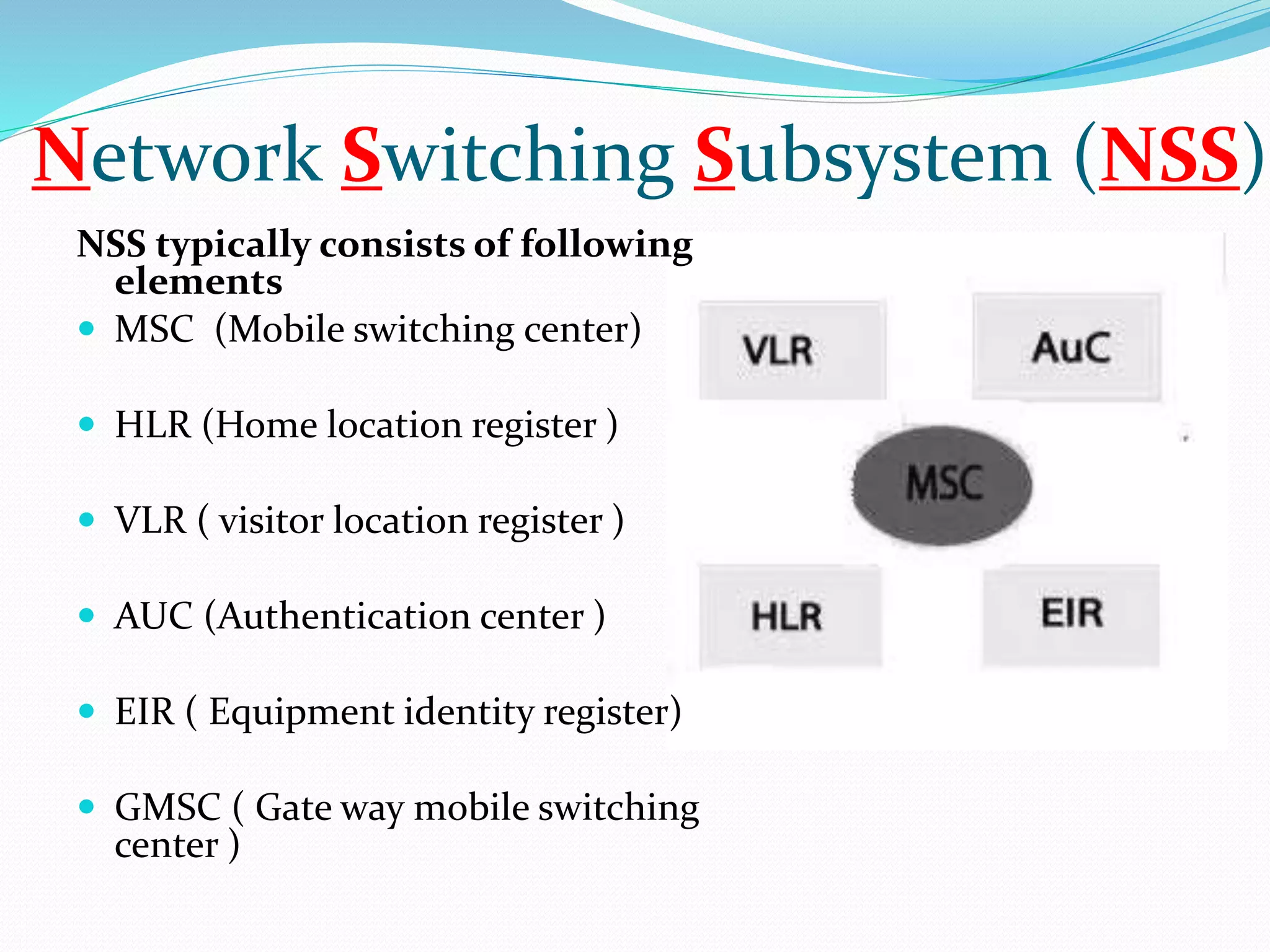 Network Switching Subsystem (NSS) 
NSS typically consists of following 
elements 
 MSC (Mobile switching center) 
 HLR (Home location register ) 
 VLR ( visitor location register ) 
 AUC (Authentication center ) 
 EIR ( Equipment identity register) 
 GMSC ( Gate way mobile switching 
center ) 
 