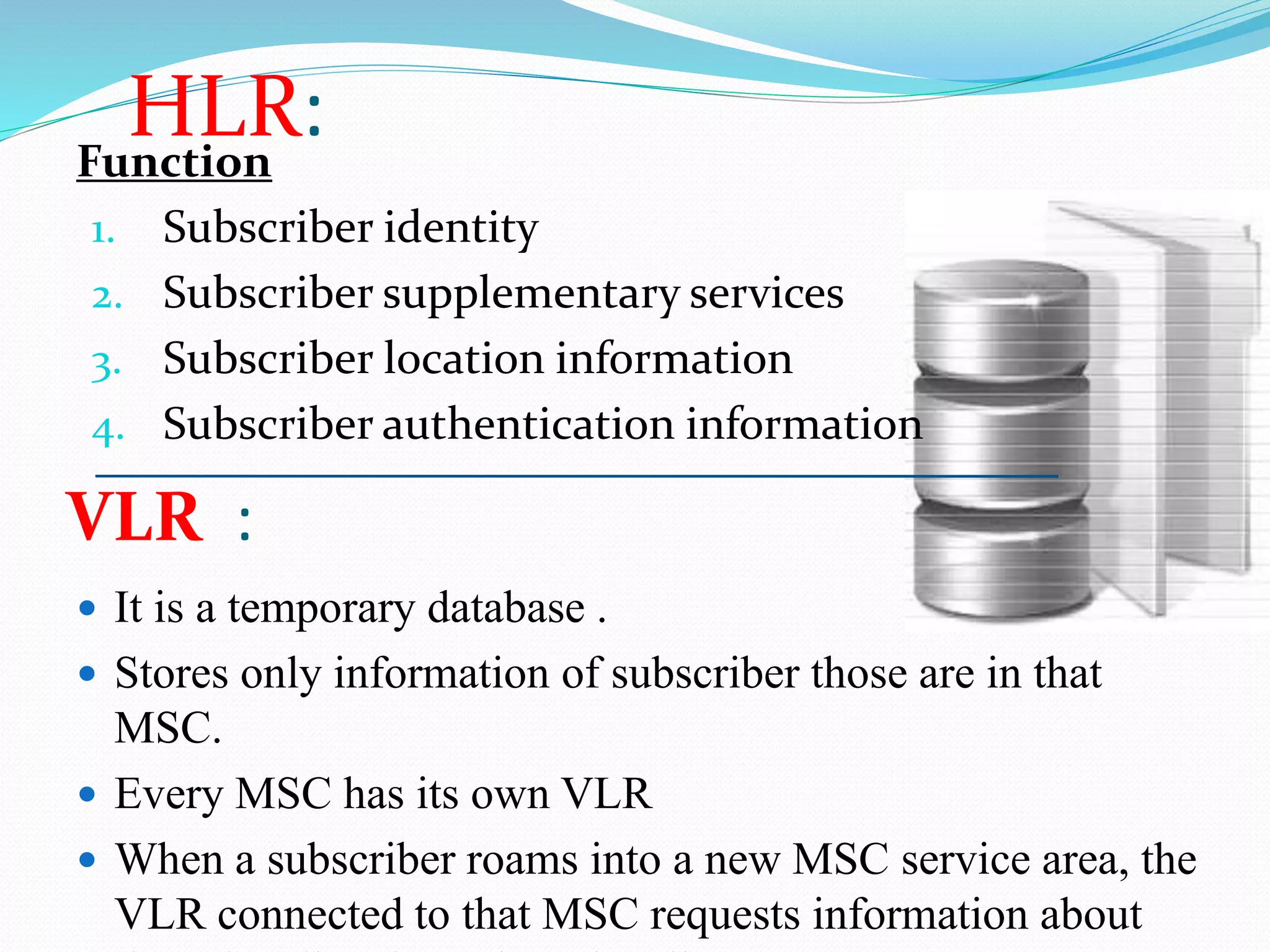 HLR: 
Function 
1. Subscriber identity 
2. Subscriber supplementary services 
3. Subscriber location information 
4. Subscriber authentication information 
VLR : 
 It is a temporary database . 
 Stores only information of subscriber those are in that 
MSC. 
 Every MSC has its own VLR 
 When a subscriber roams into a new MSC service area, the 
VLR connected to that MSC requests information about 
the subscriber from the subscriber's HLR. 
 