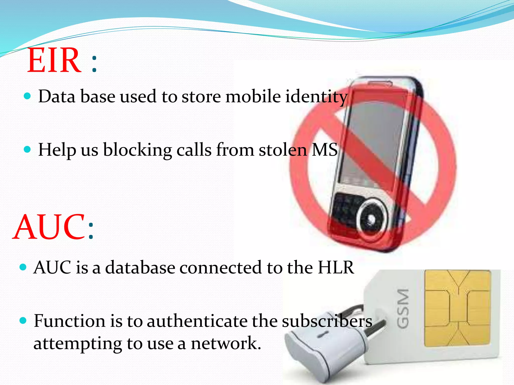 EIR : 
 Data base used to store mobile identity 
 Help us blocking calls from stolen MS 
AUC: 
 AUC is a database connected to the HLR 
 Function is to authenticate the subscribers 
attempting to use a network. 
 