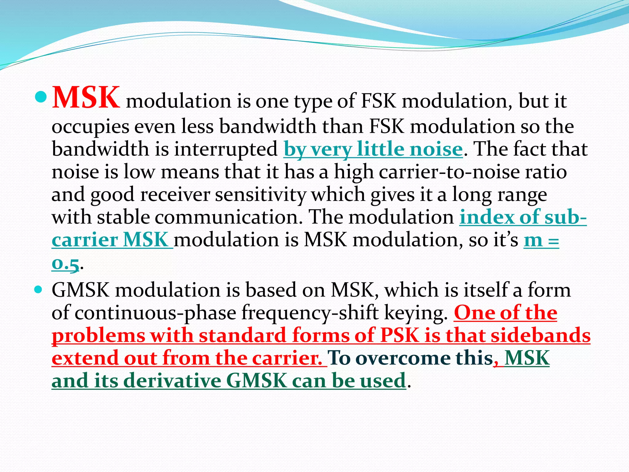MSKmodulation is one type of FSK modulation, but it 
occupies even less bandwidth than FSK modulation so the 
bandwidth is interrupted by very little noise. The fact that 
noise is low means that it has a high carrier-to-noise ratio 
and good receiver sensitivity which gives it a long range 
with stable communication. The modulation index of sub-carrier 
MSK modulation is MSK modulation, so it’s m = 
0.5. 
 GMSK modulation is based on MSK, which is itself a form 
of continuous-phase frequency-shift keying. One of the 
problems with standard forms of PSK is that sidebands 
extend out from the carrier. To overcome this, MSK 
and its derivative GMSK can be used. 
 