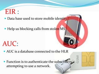 EIR : 
 Data base used to store mobile identity 
 Help us blocking calls from stolen MS 
AUC: 
 AUC is a database connected to the HLR 
 Function is to authenticate the subscribers 
attempting to use a network. 
 