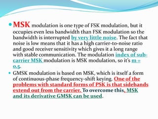 MSKmodulation is one type of FSK modulation, but it 
occupies even less bandwidth than FSK modulation so the 
bandwidth is interrupted by very little noise. The fact that 
noise is low means that it has a high carrier-to-noise ratio 
and good receiver sensitivity which gives it a long range 
with stable communication. The modulation index of sub-carrier 
MSK modulation is MSK modulation, so it’s m = 
0.5. 
 GMSK modulation is based on MSK, which is itself a form 
of continuous-phase frequency-shift keying. One of the 
problems with standard forms of PSK is that sidebands 
extend out from the carrier. To overcome this, MSK 
and its derivative GMSK can be used. 
 