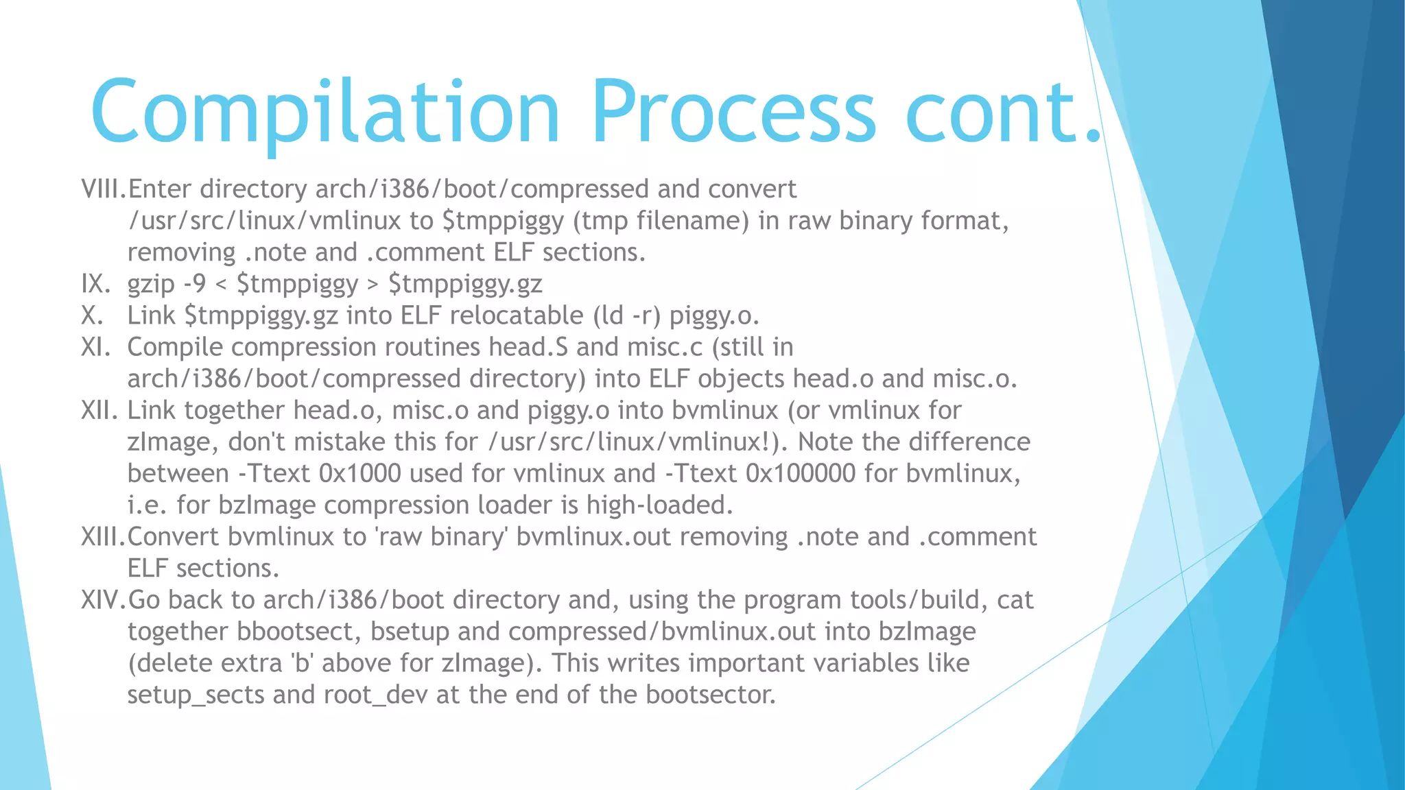 Compilation Process cont.
VIII.Enter directory arch/i386/boot/compressed and convert
/usr/src/linux/vmlinux to $tmppiggy (tmp filename) in raw binary format,
removing .note and .comment ELF sections.
IX. gzip -9 < $tmppiggy > $tmppiggy.gz
X. Link $tmppiggy.gz into ELF relocatable (ld -r) piggy.o.
XI. Compile compression routines head.S and misc.c (still in
arch/i386/boot/compressed directory) into ELF objects head.o and misc.o.
XII. Link together head.o, misc.o and piggy.o into bvmlinux (or vmlinux for
zImage, don't mistake this for /usr/src/linux/vmlinux!). Note the difference
between -Ttext 0x1000 used for vmlinux and -Ttext 0x100000 for bvmlinux,
i.e. for bzImage compression loader is high-loaded.
XIII.Convert bvmlinux to 'raw binary' bvmlinux.out removing .note and .comment
ELF sections.
XIV.Go back to arch/i386/boot directory and, using the program tools/build, cat
together bbootsect, bsetup and compressed/bvmlinux.out into bzImage
(delete extra 'b' above for zImage). This writes important variables like
setup_sects and root_dev at the end of the bootsector.
 