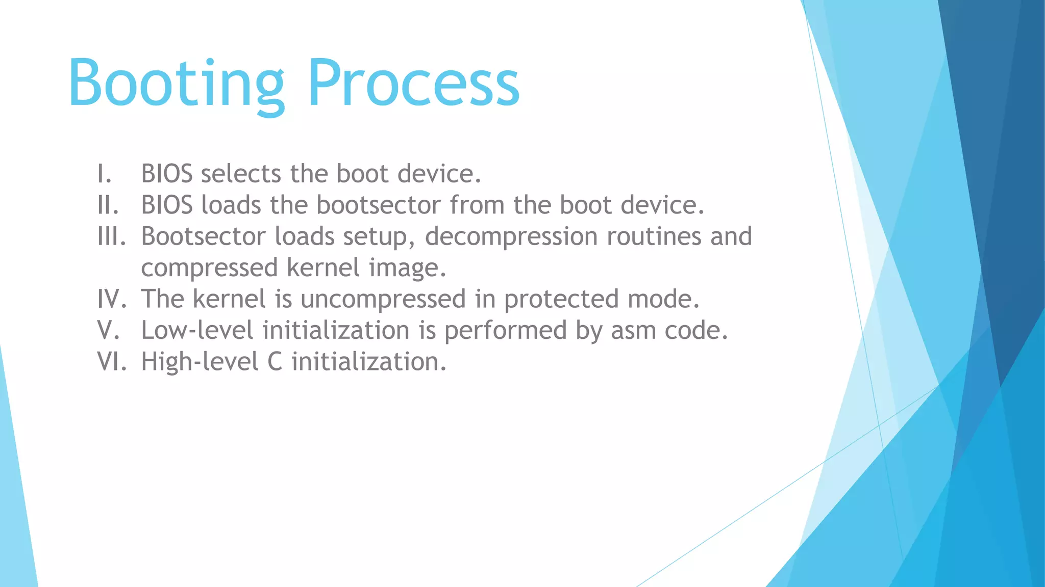 Booting Process
I. BIOS selects the boot device.
II. BIOS loads the bootsector from the boot device.
III. Bootsector loads setup, decompression routines and
compressed kernel image.
IV. The kernel is uncompressed in protected mode.
V. Low-level initialization is performed by asm code.
VI. High-level C initialization.
 
