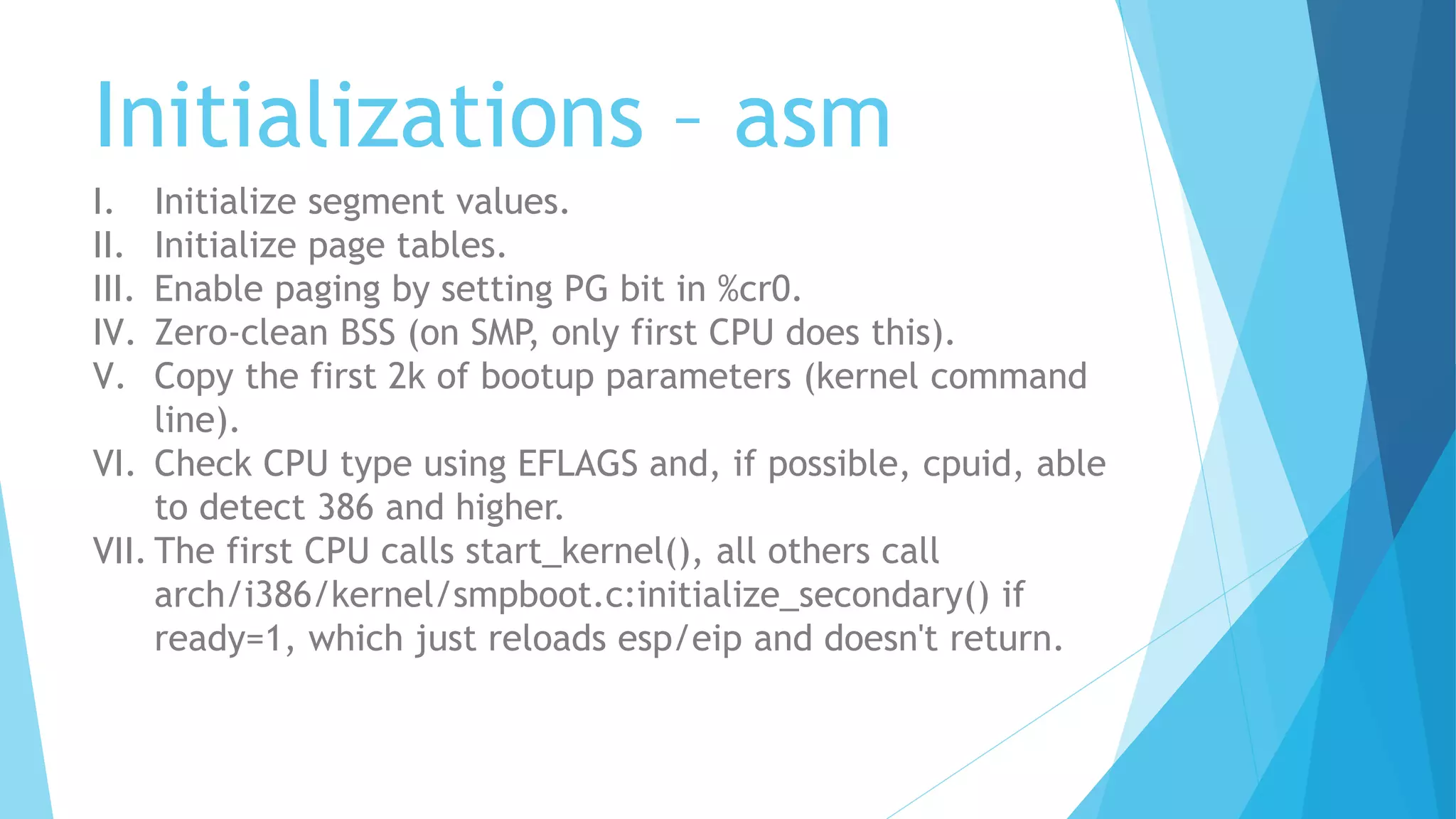 Initializations – asm
I. Initialize segment values.
II. Initialize page tables.
III. Enable paging by setting PG bit in %cr0.
IV. Zero-clean BSS (on SMP, only first CPU does this).
V. Copy the first 2k of bootup parameters (kernel command
line).
VI. Check CPU type using EFLAGS and, if possible, cpuid, able
to detect 386 and higher.
VII. The first CPU calls start_kernel(), all others call
arch/i386/kernel/smpboot.c:initialize_secondary() if
ready=1, which just reloads esp/eip and doesn't return.
 