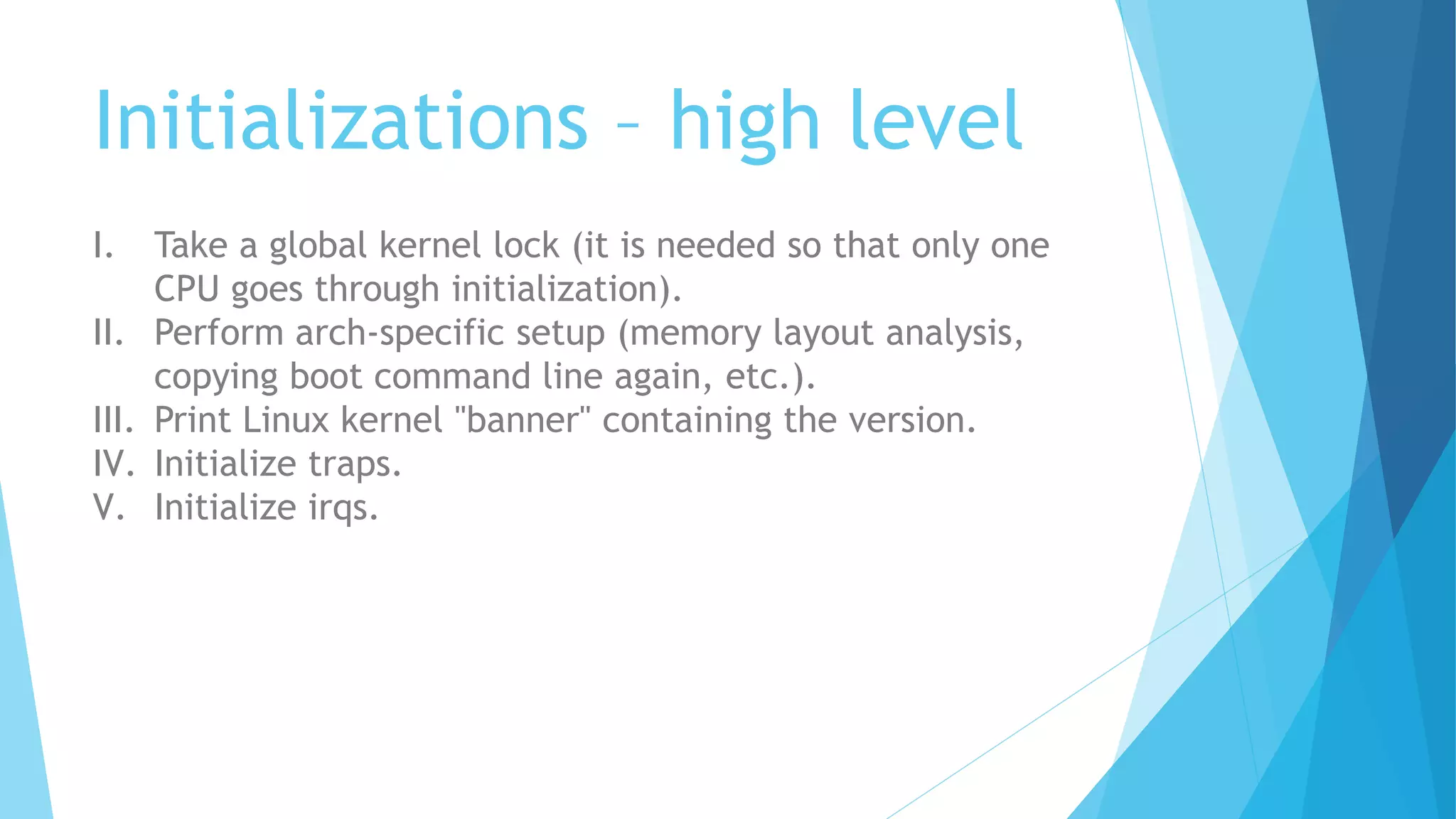 Initializations – high level
I. Take a global kernel lock (it is needed so that only one
CPU goes through initialization).
II. Perform arch-specific setup (memory layout analysis,
copying boot command line again, etc.).
III. Print Linux kernel "banner" containing the version.
IV. Initialize traps.
V. Initialize irqs.
 
