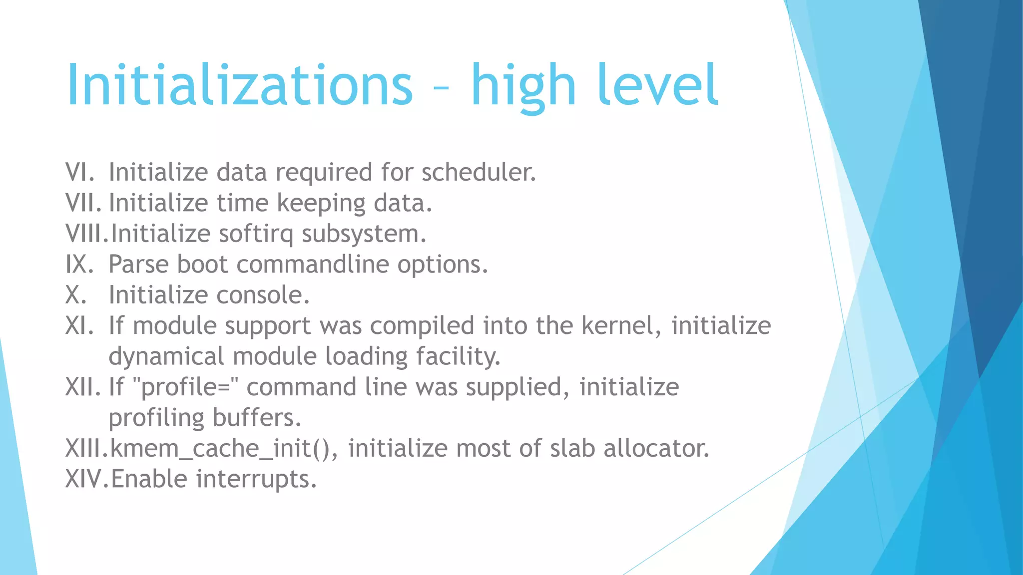 Initializations – high level
VI. Initialize data required for scheduler.
VII. Initialize time keeping data.
VIII.Initialize softirq subsystem.
IX. Parse boot commandline options.
X. Initialize console.
XI. If module support was compiled into the kernel, initialize
dynamical module loading facility.
XII. If "profile=" command line was supplied, initialize
profiling buffers.
XIII.kmem_cache_init(), initialize most of slab allocator.
XIV.Enable interrupts.
 